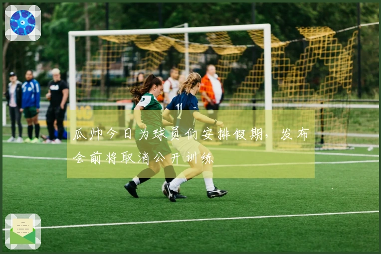 瓜帅今日为球员们安排假期，发布会前将取消公开训练