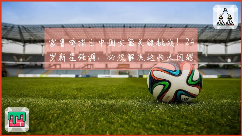 宫鲁鸣指出中国女篮关键挑战！24岁新星强调，必须解决这两大问题