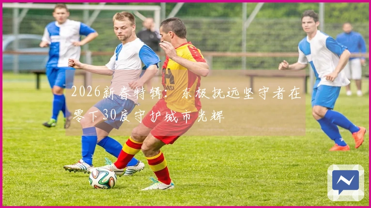 2026新春特辑：东极抚远坚守者在零下30度守护城市光辉