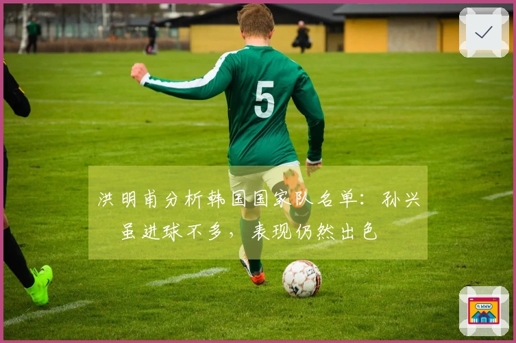 洪明甫分析韩国国家队名单：孙兴慜虽进球不多，表现仍然出色