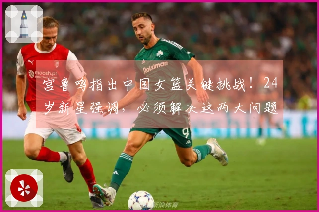 宫鲁鸣指出中国女篮关键挑战！24岁新星强调，必须解决这两大问题