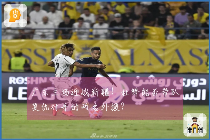 广东主场迎战新疆！杜锋能否带队复仇对手的两名外援？