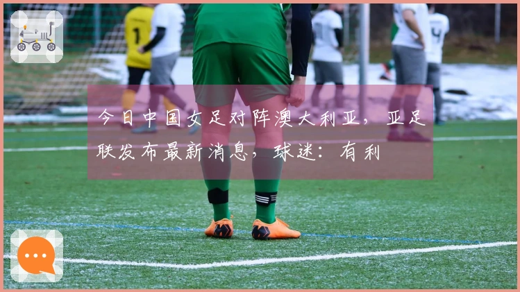 今日中国女足对阵澳大利亚，亚足联发布最新消息，球迷：有利