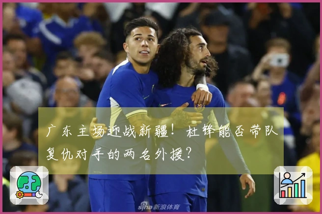 广东主场迎战新疆！杜锋能否带队复仇对手的两名外援？