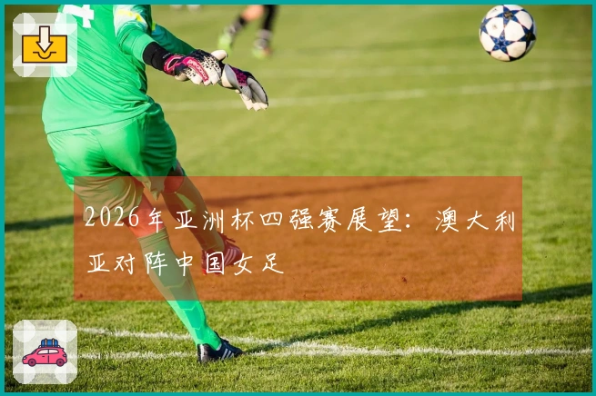 2026年亚洲杯四强赛展望：澳大利亚对阵中国女足