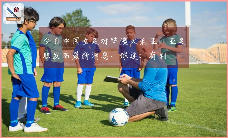 今日中国女足对阵澳大利亚，亚足联发布最新消息，球迷：有利