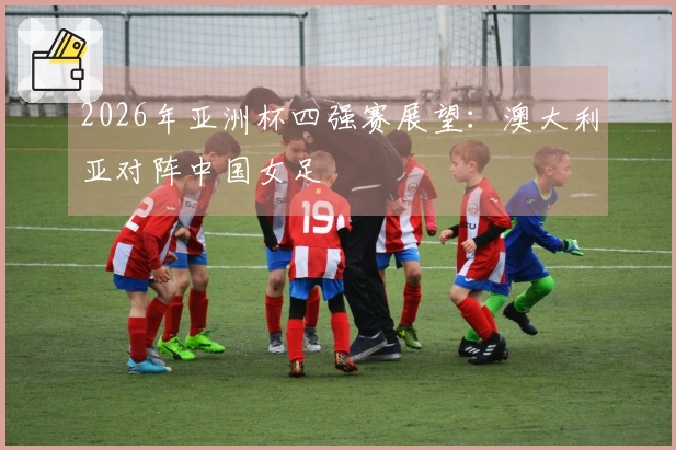 2026年亚洲杯四强赛展望：澳大利亚对阵中国女足