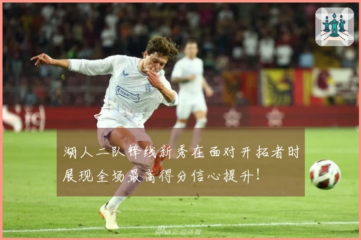 湖人二队锋线新秀在面对开拓者时展现全场最高得分信心提升！