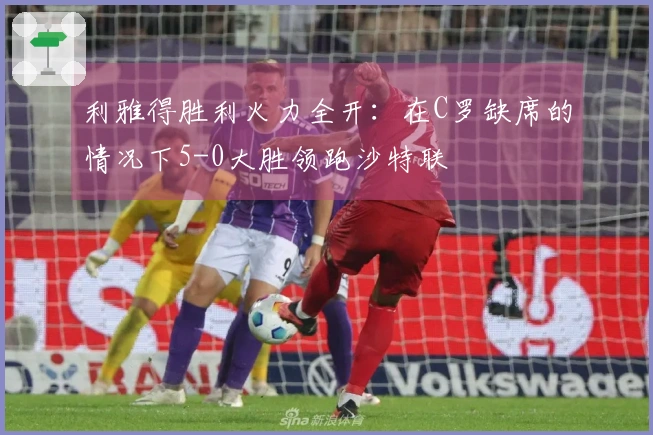 利雅得胜利火力全开：在C罗缺席的情况下5-0大胜领跑沙特联